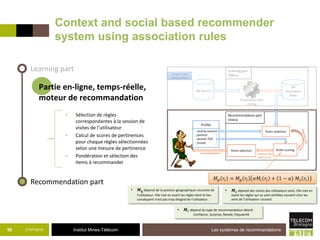 Institut Mines-Télécom
Context and social based recommender
system using association rules
21/07/2015 Les systèmes de recommandations50
Partie en-ligne, temps-réelle,
moteur de recommandation
Learning part
Recommendation part
• Sélection de règles
correspondantes à la session de
visites de l’utilisateur
• Calcul de scores de pertinences
pour chaque règles sélectionnées
selon une mesure de pertinence
• Pondération et sélection des
items à recommander
𝑀 𝑝 𝑟𝑖 = 𝑀𝑔 𝑟𝑖 𝛼𝑀𝑖 𝑟𝑖 + 1 − 𝛼 𝑀𝑠 𝑟𝑖
• 𝑴𝒊 dépend du type de recommandation désiré:
Confiance, Surprise, Rareté, Popularité
• 𝑴 𝐠 dépend de la position géographique courante de
l’utilisateur. Elle met en avant les règles dont le lieu
conséquent n’est pas trop éloigné de l’utilisateur.
• 𝑴 𝐬 dépend des visites des utilisateurs amis. Elle met en
avant les règles qui se sont vérifiées souvent chez les
amis de l’utilisateur courant.
 