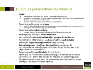 Institut Mines-Télécom
Quelques perspectives du domaine
o Social
• Identification d’utilisateurs plus enclins à la recommandation sociale
• Quelle est la nature exacte de la corrélation entre les intérêts utilisateurs et les relations sociales ?
Quel impact sur les recommandations ?
• Recommandation considérant les relations sociales négatives
o Recommandation pour un groupe
• Etude de la structure/dynamique d’un groupe pour la recommandation (qui est le chef ? qui est
influençable ? comment se propage l’information ?)
o Recommandations interactives
• Profilage interactif de l’utilisateur par des questions/propositions explicites
o Profilage plus précis par analyse textuelle
o Intégration des interactions textuelles, analyse de sentiments
o Acquisition et intégration des tendances relatives aux habitudes
o Méthodes à apprentissage profond, deep learning
o Formalisation des conditions d’évaluation des systèmes de
recommandation selon les caractéristiques du jeu de données et les
objectifs de recommandation
o Recommandation combinatoire (cf. ma thèse)
o Est-ce que les recommandations fournies par mon modèle tendent à
uniformiser les profils des utilisateurs ? Quelle est sa convergence ?
o Plus généralement : systèmes de recommandation sensibles au temps
(TARS) et sensibles au contexte (CARS)
21/07/2015 Les systèmes de recommandations55
 