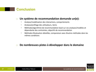 Institut Mines-Télécom
Conclusion
o Un système de recommandation demande un(e):
• Analyse/modélisation des interactions, comportements
• Analyse/profilage des utilisateurs, items
• Méthode/algorithme de recommandation basé sur ces analyses/modèles et
dépendante des contraintes, objectifs de recommandation
• Méthode d’évaluation détaillée, comparaison avec d’autres méthodes dans les
mêmes conditions
o De nombreuses pistes à développer dans le domaine
21/07/2015 Les systèmes de recommandations57
 