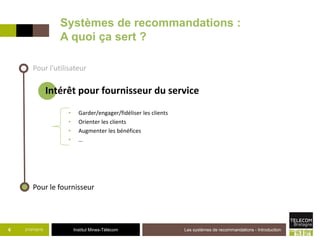 Institut Mines-Télécom21/07/2015 Les systèmes de recommandations - Introduction6
Pour l’utilisateur
Pour le fournisseur
Intérêt pour fournisseur du service
Systèmes de recommandations :
A quoi ça sert ?
• Garder/engager/fidéliser les clients
• Orienter les clients
• Augmenter les bénéfices
• …
 