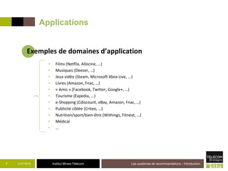 Institut Mines-Télécom
Applications
21/07/2015 Les systèmes de recommandations - Introduction7
Exemples de domaines d’application
• Films (Netflix, Allocine, …)
• Musiques (Deezer, …)
• Jeux vidéo (Steam, Microsoft Xbox Live, ...)
• Livres (Amazon, Fnac, …)
• « Amis » (Facebook, Twitter, Google+, …)
• Tourisme (Expedia, …)
• e-Shopping (Cdiscount, eBay, Amazon, Fnac, …)
• Publicité ciblée (Criteo, …)
• Nutrition/sport/bien-être (Withings, Fitnext, …)
• Médical
• …
 