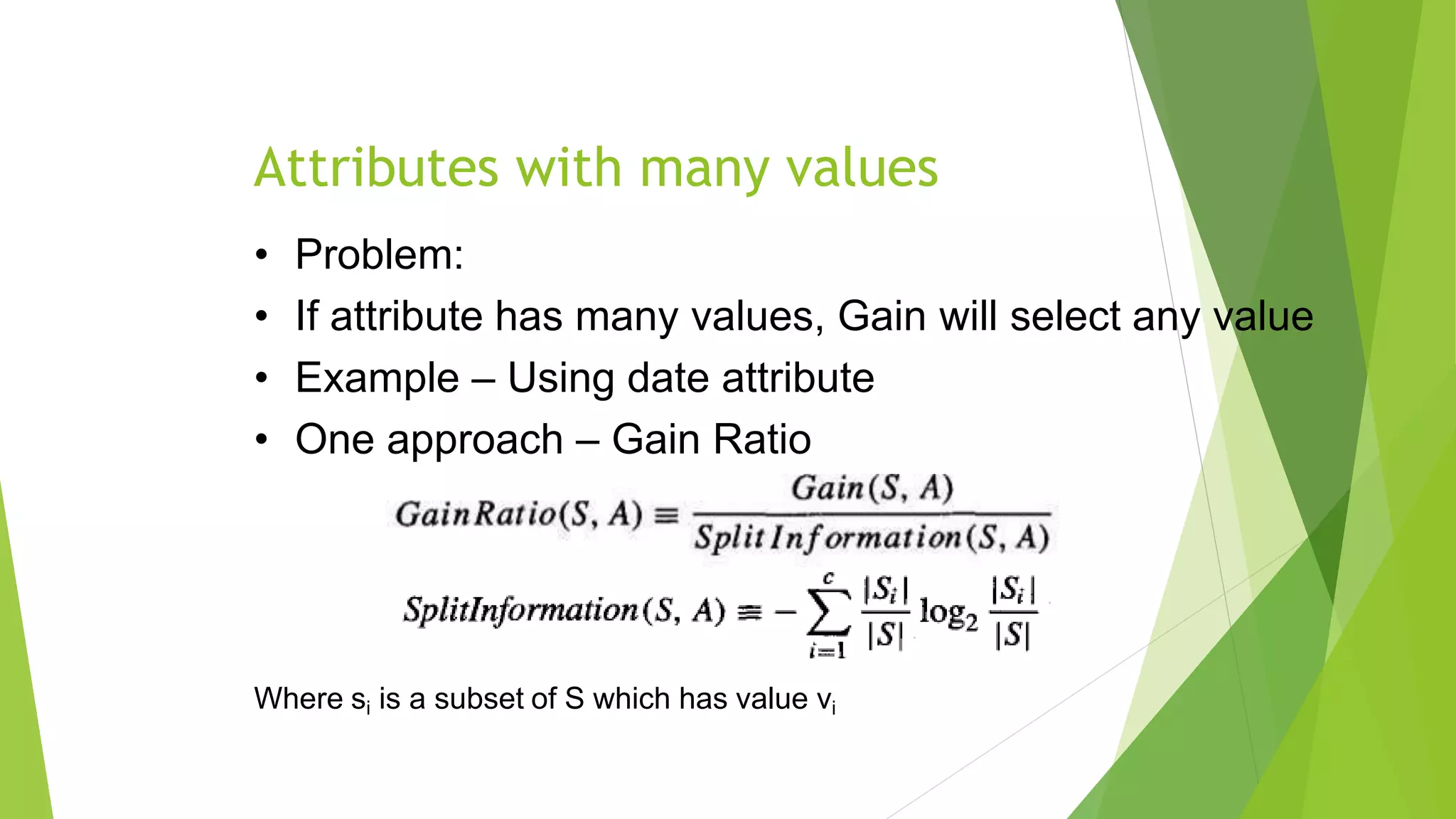 Attributes with many values
• Problem:
• If attribute has many values, Gain will select any value
• Example – Using date attribute
• One approach – Gain Ratio
Where si is a subset of S which has value vi
 