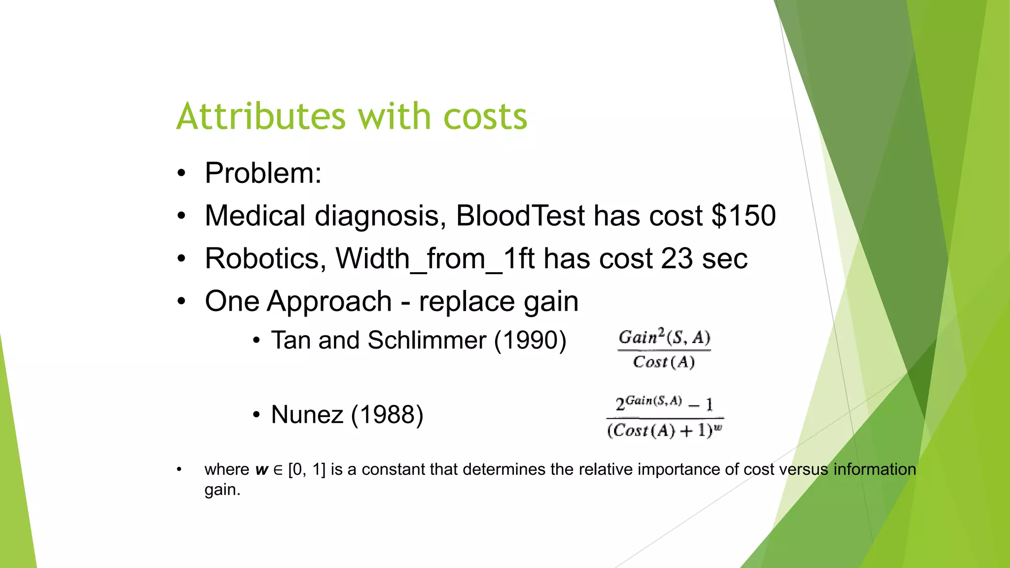 Attributes with costs
• Problem:
• Medical diagnosis, BloodTest has cost $150
• Robotics, Width_from_1ft has cost 23 sec
• One Approach - replace gain
• Tan and Schlimmer (1990)
• Nunez (1988)
• where w ∈ [0, 1] is a constant that determines the relative importance of cost versus information
gain.
 