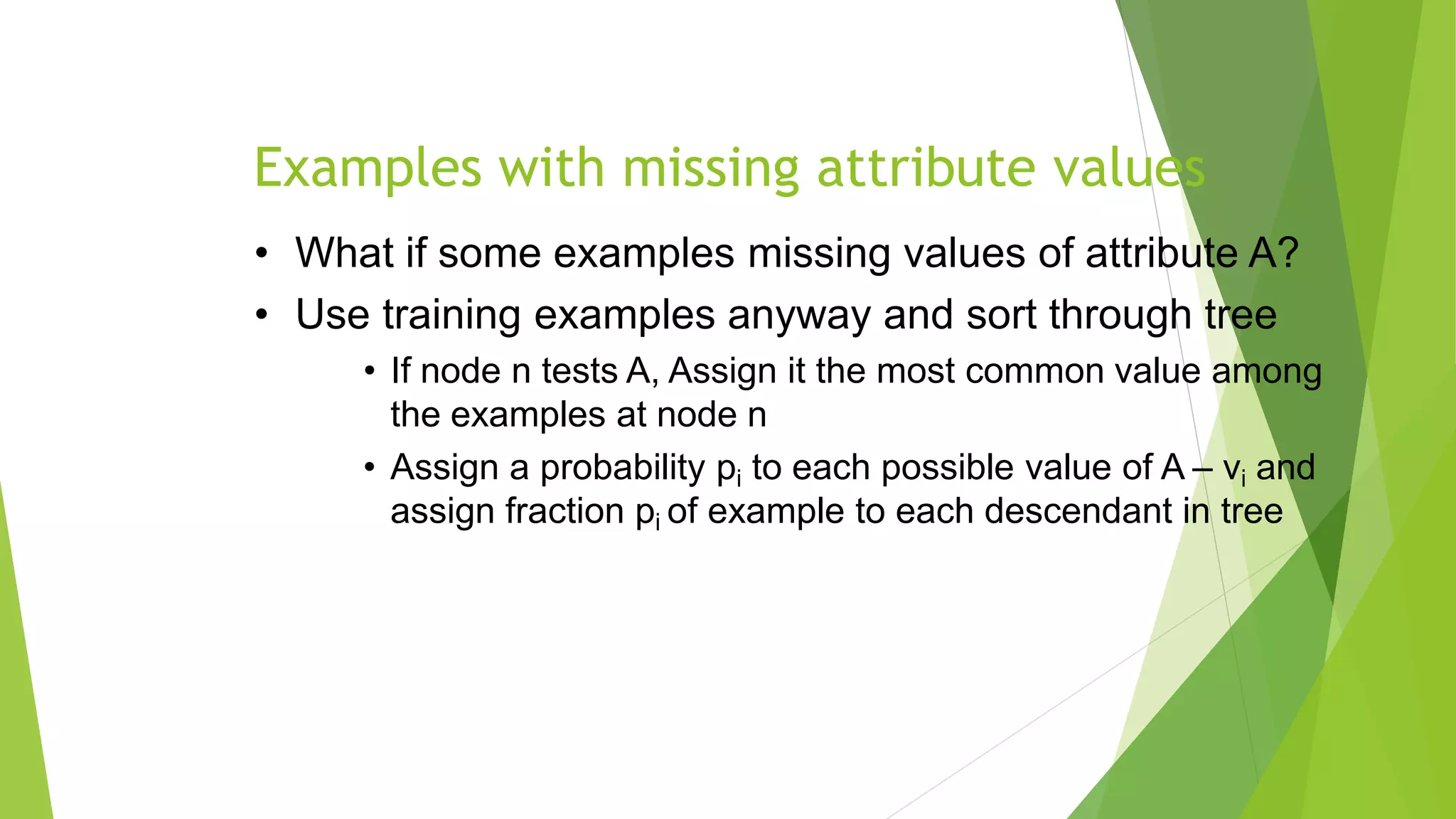 Examples with missing attribute values
• What if some examples missing values of attribute A?
• Use training examples anyway and sort through tree
• If node n tests A, Assign it the most common value among
the examples at node n
• Assign a probability pi to each possible value of A – vi and
assign fraction pi of example to each descendant in tree
 