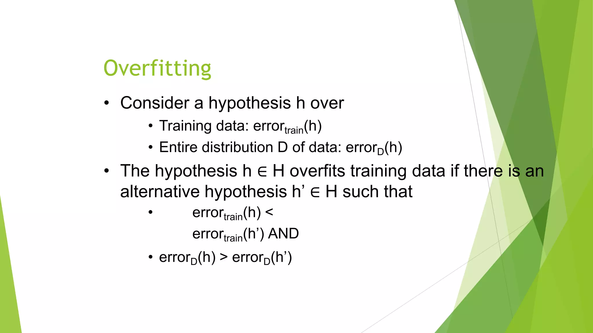 Overfitting
• Consider a hypothesis h over
• Training data: errortrain(h)
• Entire distribution D of data: errorD(h)
• The hypothesis h ∈ H overfits training data if there is an
alternative hypothesis h’ ∈ H such that
• errortrain(h) <
errortrain(h’) AND
• errorD(h) > errorD(h’)
 