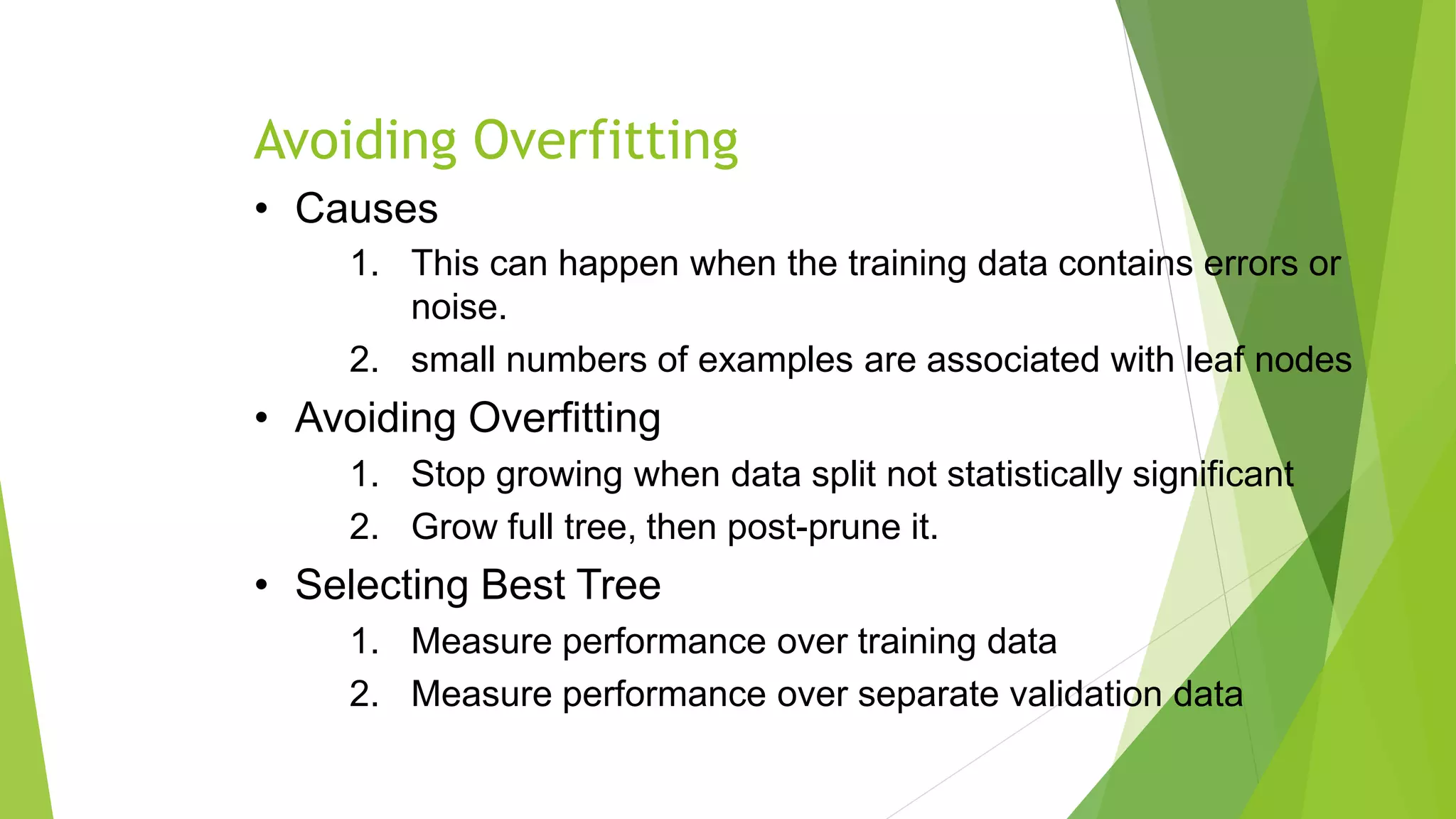 Avoiding Overfitting
• Causes
1. This can happen when the training data contains errors or
noise.
2. small numbers of examples are associated with leaf nodes
• Avoiding Overfitting
1. Stop growing when data split not statistically significant
2. Grow full tree, then post-prune it.
• Selecting Best Tree
1. Measure performance over training data
2. Measure performance over separate validation data
 