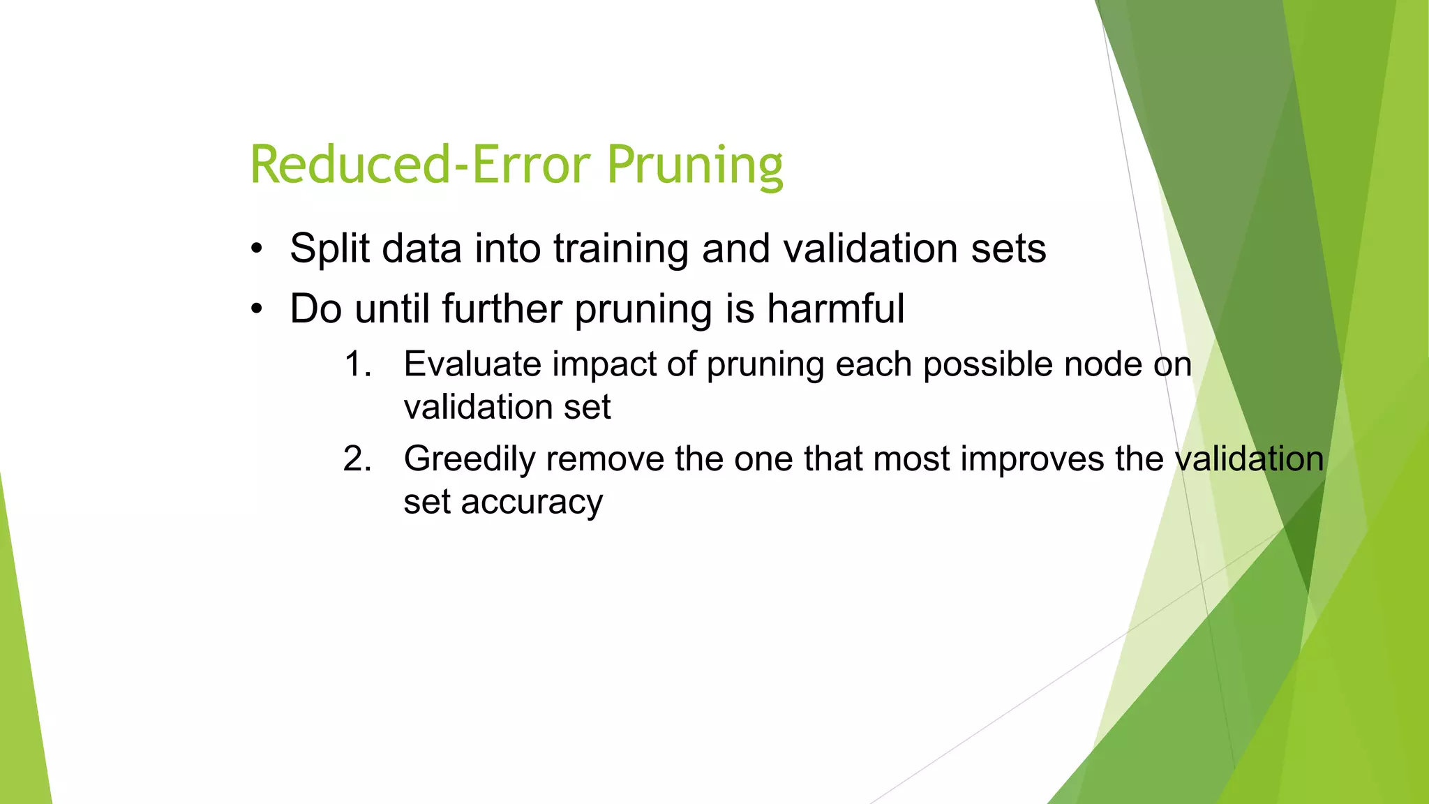 Reduced-Error Pruning
• Split data into training and validation sets
• Do until further pruning is harmful
1. Evaluate impact of pruning each possible node on
validation set
2. Greedily remove the one that most improves the validation
set accuracy
 