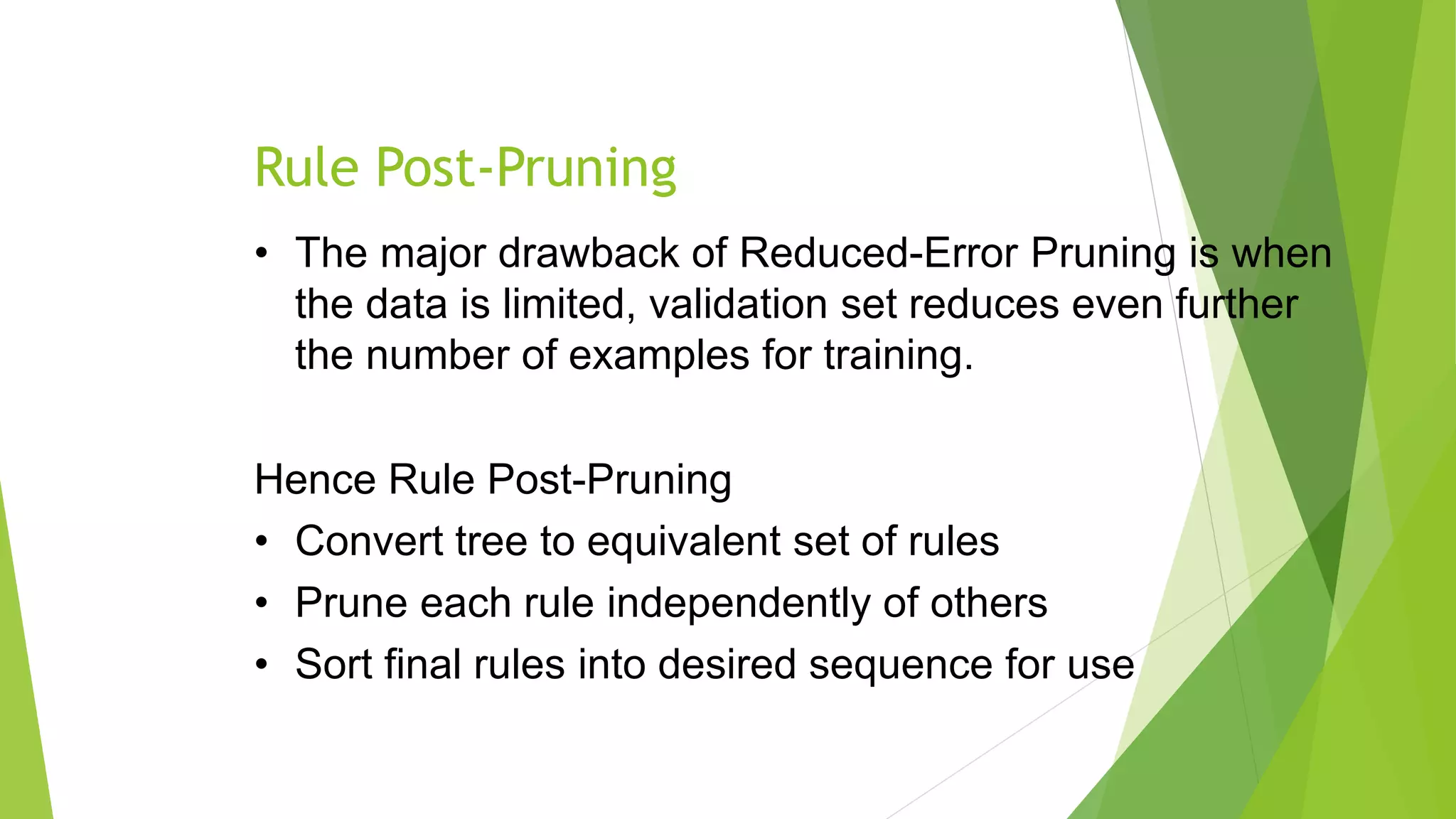 Rule Post-Pruning
• The major drawback of Reduced-Error Pruning is when
the data is limited, validation set reduces even further
the number of examples for training.
Hence Rule Post-Pruning
• Convert tree to equivalent set of rules
• Prune each rule independently of others
• Sort final rules into desired sequence for use
 