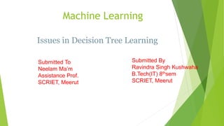 Machine Learning
Submitted To
Neelam Ma’m
Assistance Prof.
SCRIET, Meerut
Submitted By
Ravindra Singh Kushwaha
B.Tech(IT) 8thsem
SCRIET, Meerut
Issues in Decision Tree Learning
 