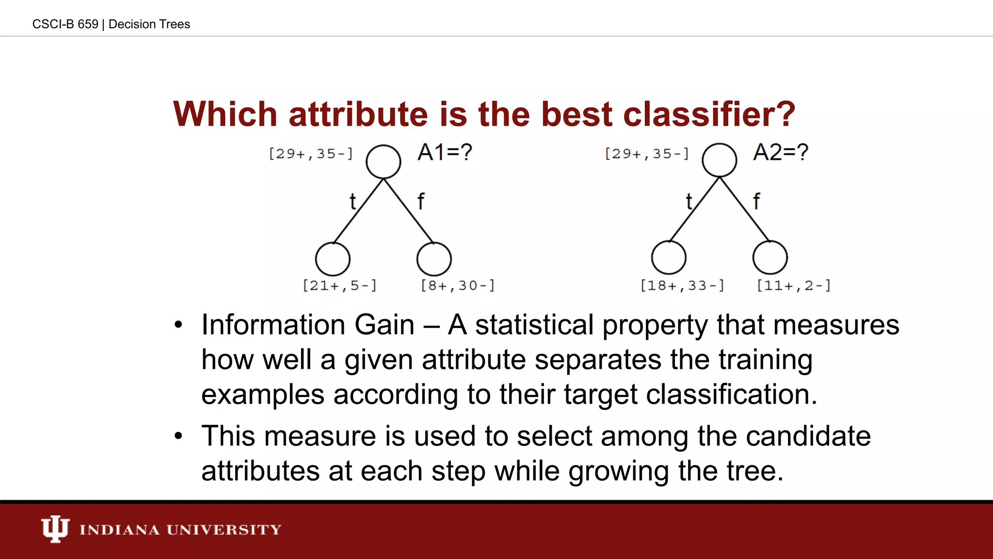 Which attribute is the best classifier?
• Information Gain – A statistical property that measures
how well a given attribute separates the training
examples according to their target classification.
• This measure is used to select among the candidate
attributes at each step while growing the tree.
CSCI-B 659 | Decision Trees
 