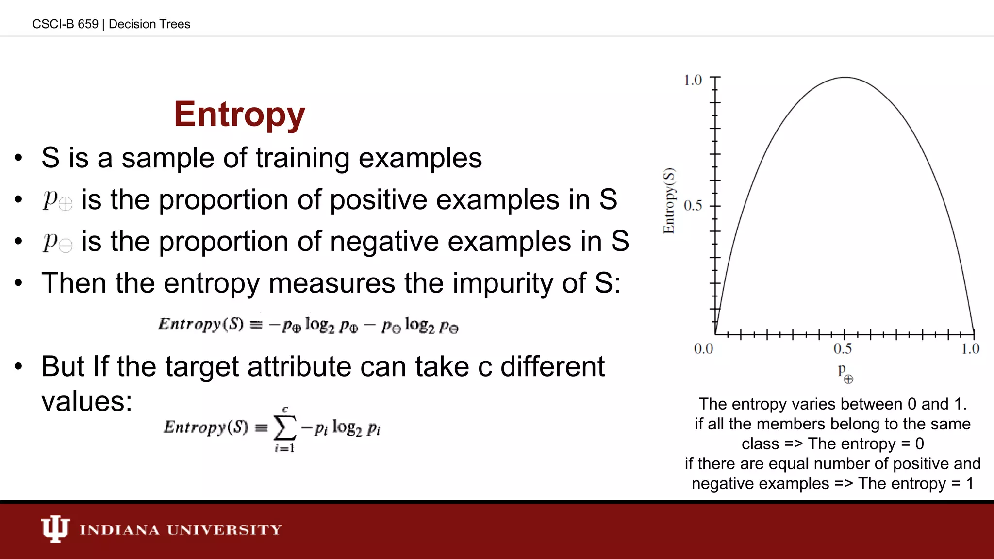 Entropy
• S is a sample of training examples
• is the proportion of positive examples in S
• is the proportion of negative examples in S
• Then the entropy measures the impurity of S:
• But If the target attribute can take c different
values:
CSCI-B 659 | Decision Trees
The entropy varies between 0 and 1.
if all the members belong to the same
class => The entropy = 0
if there are equal number of positive and
negative examples => The entropy = 1
 