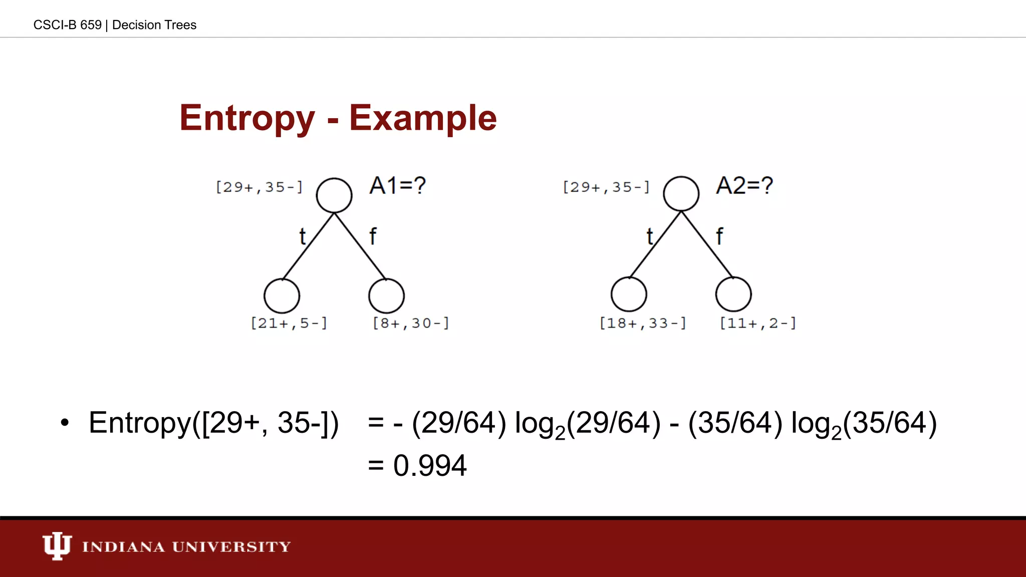Entropy - Example
• Entropy([29+, 35-]) = - (29/64) log2(29/64) - (35/64) log2(35/64)
= 0.994
CSCI-B 659 | Decision Trees
 