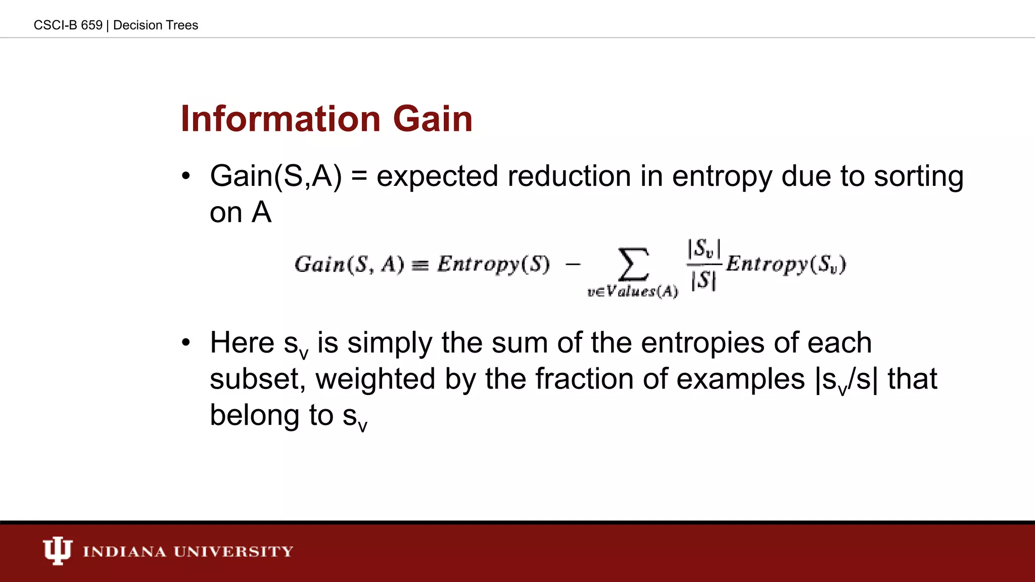 Information Gain
• Gain(S,A) = expected reduction in entropy due to sorting
on A
• Here sv is simply the sum of the entropies of each
subset, weighted by the fraction of examples |sv/s| that
belong to sv
CSCI-B 659 | Decision Trees
 