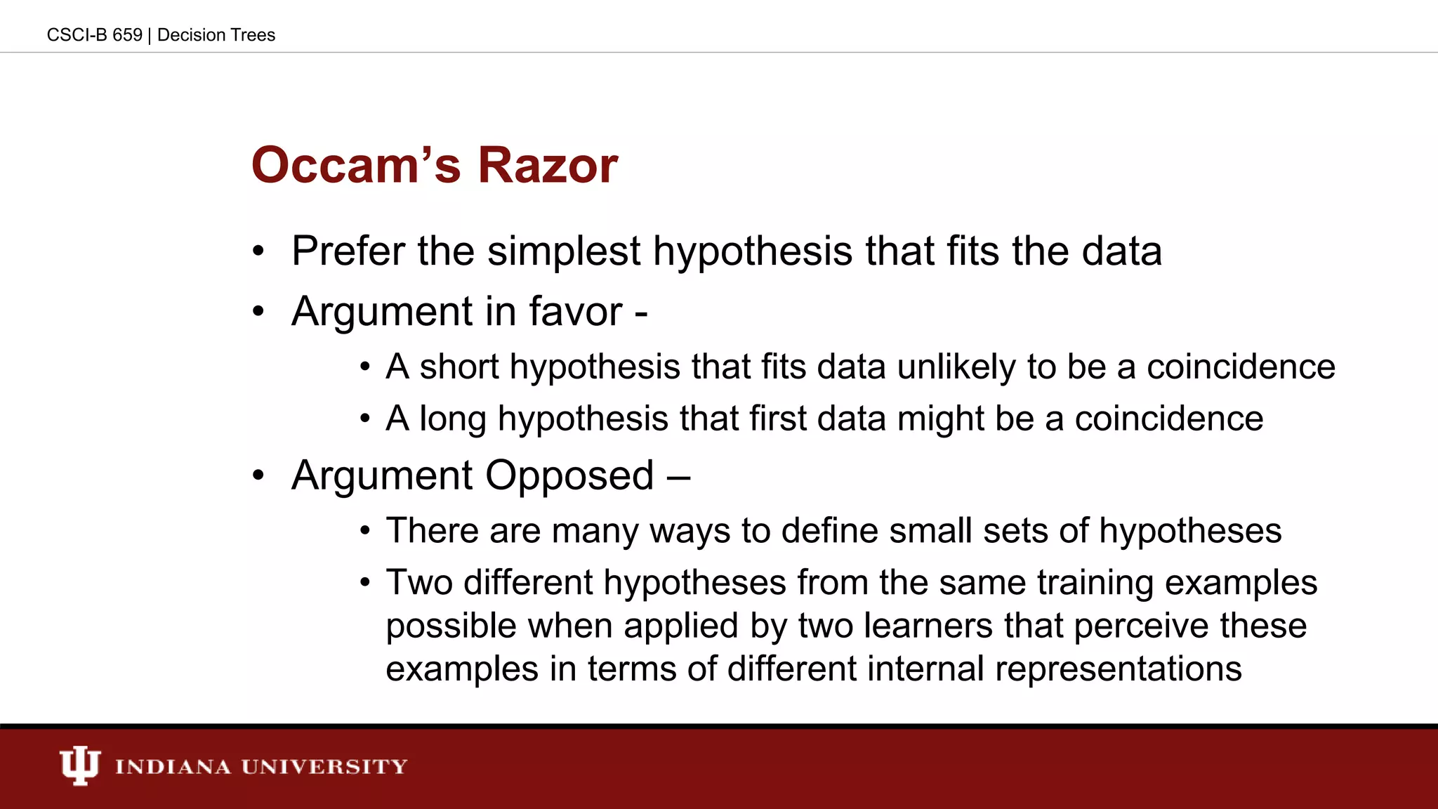 Occam’s Razor
• Prefer the simplest hypothesis that fits the data
• Argument in favor -
• A short hypothesis that fits data unlikely to be a coincidence
• A long hypothesis that first data might be a coincidence
• Argument Opposed –
• There are many ways to define small sets of hypotheses
• Two different hypotheses from the same training examples
possible when applied by two learners that perceive these
examples in terms of different internal representations
CSCI-B 659 | Decision Trees
 