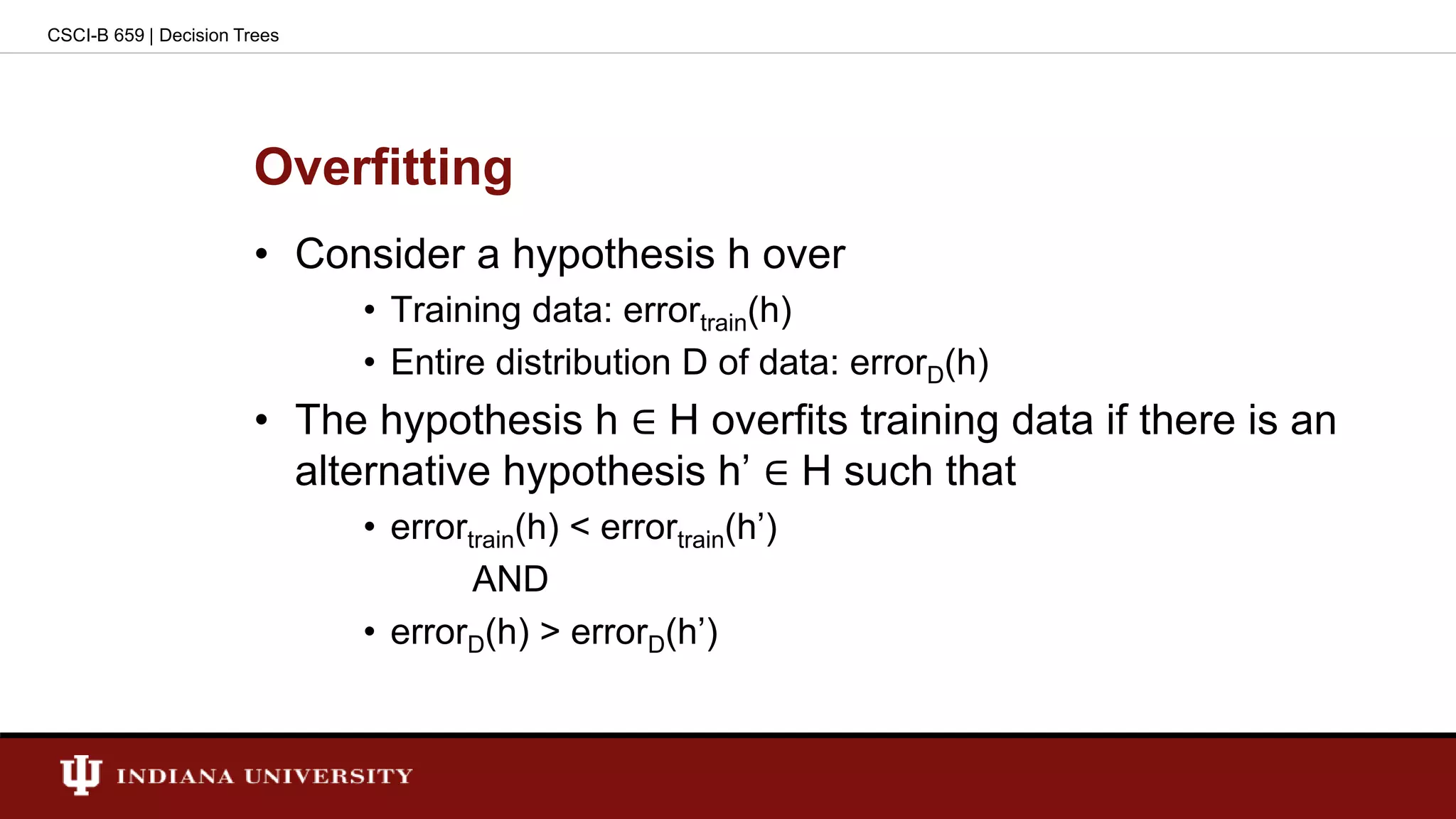 Overfitting
• Consider a hypothesis h over
• Training data: errortrain(h)
• Entire distribution D of data: errorD(h)
• The hypothesis h ∈ H overfits training data if there is an
alternative hypothesis h’ ∈ H such that
• errortrain(h) < errortrain(h’)
AND
• errorD(h) > errorD(h’)
CSCI-B 659 | Decision Trees
 