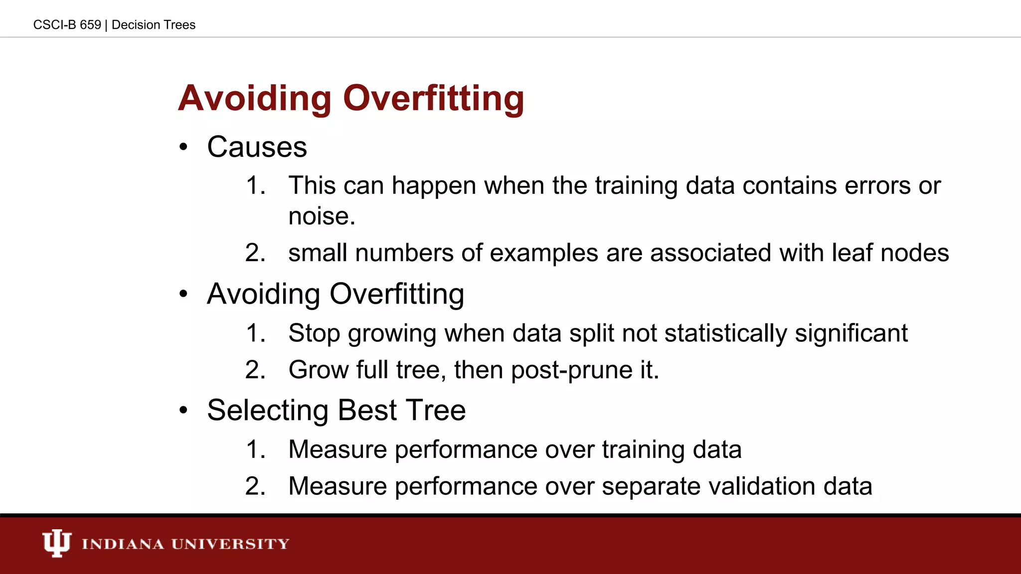 Avoiding Overfitting
• Causes
1. This can happen when the training data contains errors or
noise.
2. small numbers of examples are associated with leaf nodes
• Avoiding Overfitting
1. Stop growing when data split not statistically significant
2. Grow full tree, then post-prune it.
• Selecting Best Tree
1. Measure performance over training data
2. Measure performance over separate validation data
CSCI-B 659 | Decision Trees
 