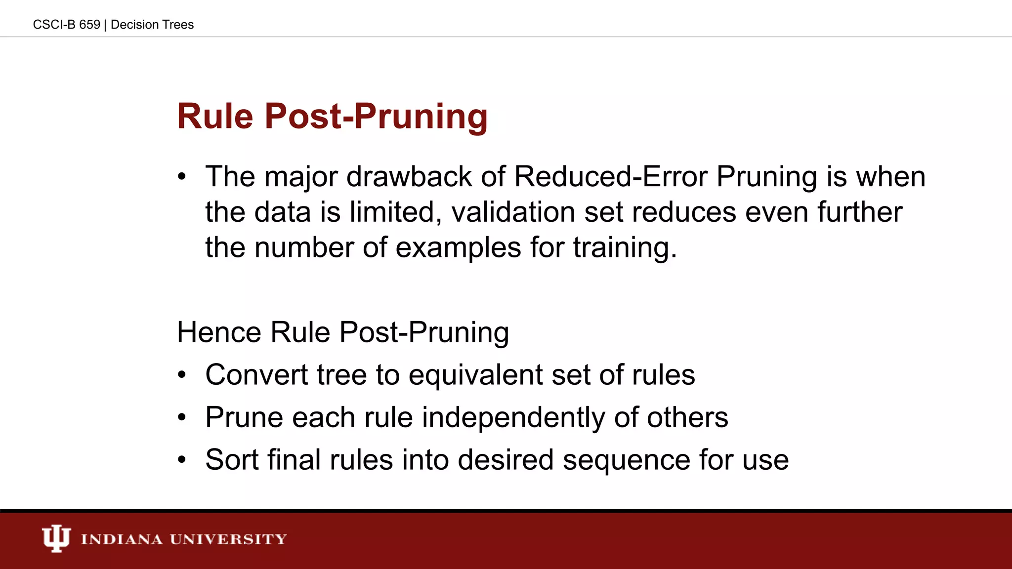 Rule Post-Pruning
• The major drawback of Reduced-Error Pruning is when
the data is limited, validation set reduces even further
the number of examples for training.
Hence Rule Post-Pruning
• Convert tree to equivalent set of rules
• Prune each rule independently of others
• Sort final rules into desired sequence for use
CSCI-B 659 | Decision Trees
 