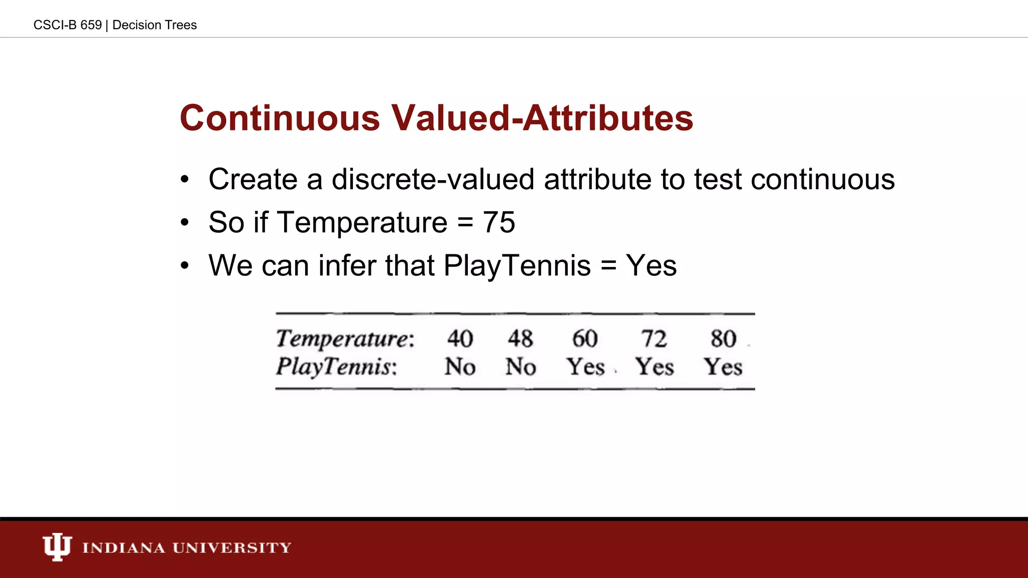Continuous Valued-Attributes
• Create a discrete-valued attribute to test continuous
• So if Temperature = 75
• We can infer that PlayTennis = Yes
CSCI-B 659 | Decision Trees
 