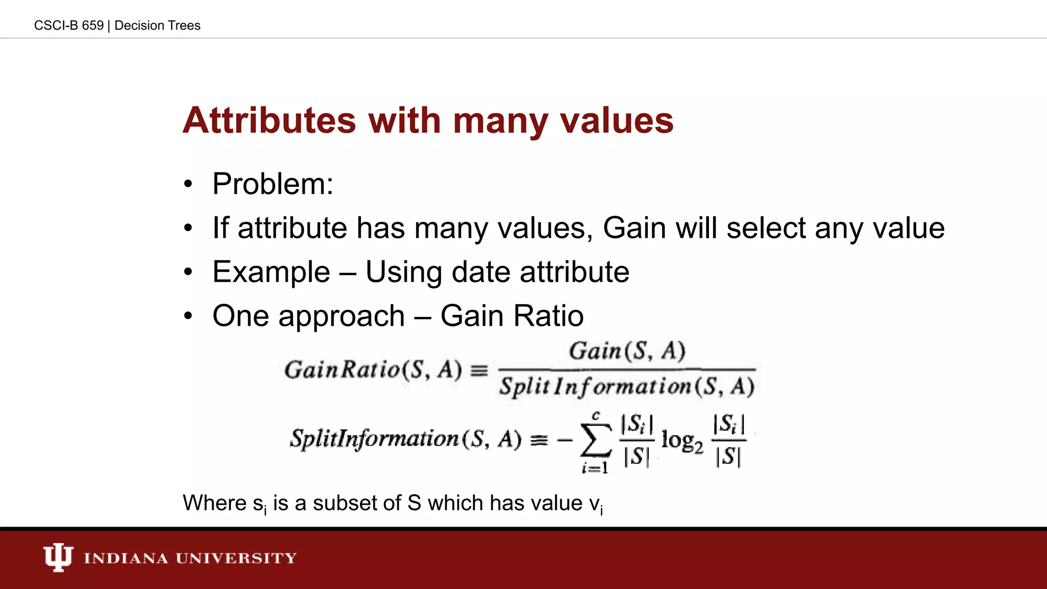 Attributes with many values
• Problem:
• If attribute has many values, Gain will select any value
• Example – Using date attribute
• One approach – Gain Ratio
Where si is a subset of S which has value vi
CSCI-B 659 | Decision Trees
 