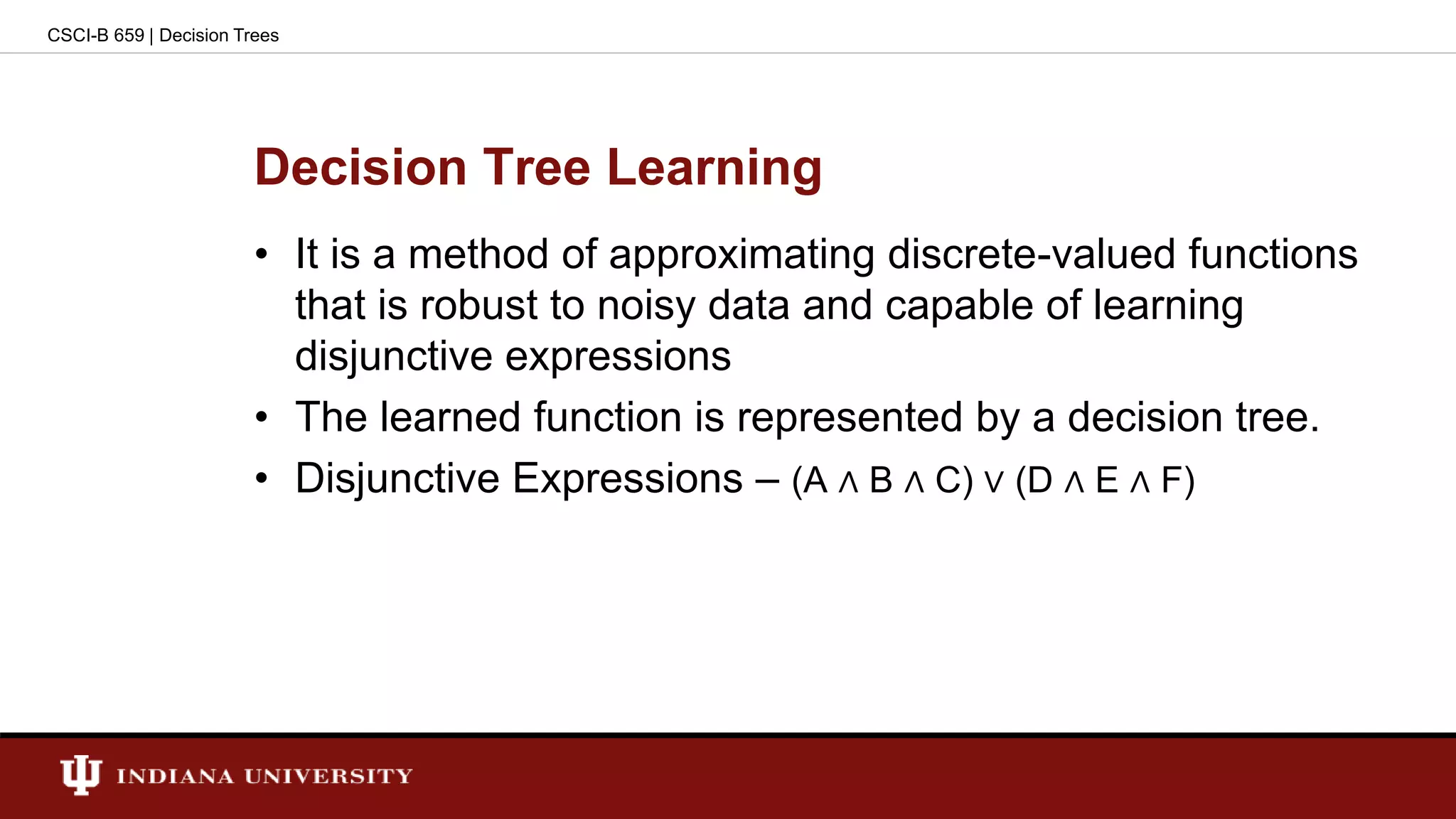 Decision Tree Learning
• It is a method of approximating discrete-valued functions
that is robust to noisy data and capable of learning
disjunctive expressions
• The learned function is represented by a decision tree.
• Disjunctive Expressions – (A ∧ B ∧ C) ∨ (D ∧ E ∧ F)
CSCI-B 659 | Decision Trees
 