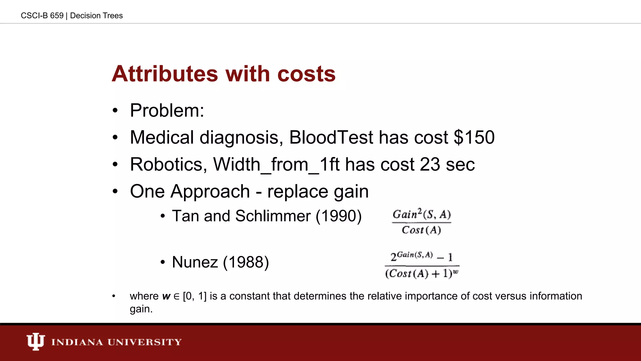 Attributes with costs
• Problem:
• Medical diagnosis, BloodTest has cost $150
• Robotics, Width_from_1ft has cost 23 sec
• One Approach - replace gain
• Tan and Schlimmer (1990)
• Nunez (1988)
• where w ∈ [0, 1] is a constant that determines the relative importance of cost versus information
gain.
CSCI-B 659 | Decision Trees
 