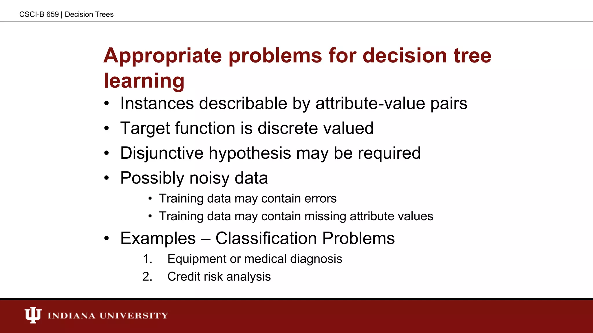 Appropriate problems for decision tree
learning
• Instances describable by attribute-value pairs
• Target function is discrete valued
• Disjunctive hypothesis may be required
• Possibly noisy data
• Training data may contain errors
• Training data may contain missing attribute values
• Examples – Classification Problems
1. Equipment or medical diagnosis
2. Credit risk analysis
CSCI-B 659 | Decision Trees
 