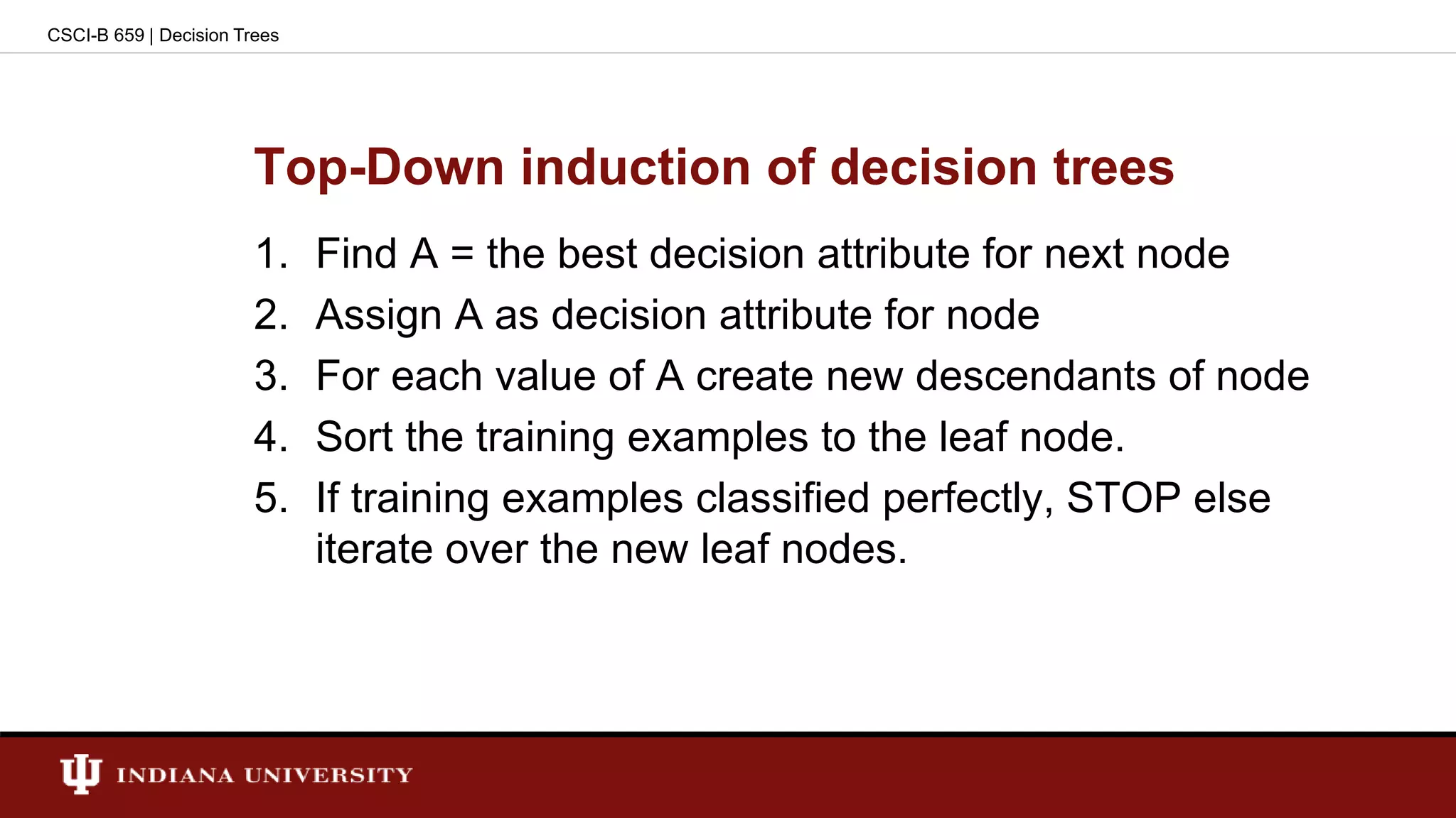 Top-Down induction of decision trees
1. Find A = the best decision attribute for next node
2. Assign A as decision attribute for node
3. For each value of A create new descendants of node
4. Sort the training examples to the leaf node.
5. If training examples classified perfectly, STOP else
iterate over the new leaf nodes.
CSCI-B 659 | Decision Trees
 