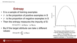 Entropy
• S is a sample of training examples
• is the proportion of positive examples in S
• is the proportion of negative examples in S
• Then the entropy measures the impurity of S:
• But If the target attribute can take c different
values:
CSCI-B 659 | Decision Trees
The entropy varies between 0 and 1.
if all the members belong to the same
class => The entropy = 0
if there are equal number of positive and
negative examples => The entropy = 1
 