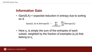 Information Gain
• Gain(S,A) = expected reduction in entropy due to sorting
on A
• Here sv is simply the sum of the entropies of each
subset, weighted by the fraction of examples |sv/s| that
belong to sv
CSCI-B 659 | Decision Trees
 