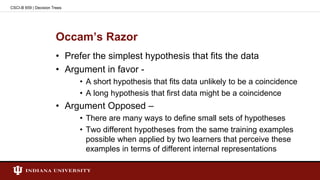 Occam’s Razor
• Prefer the simplest hypothesis that fits the data
• Argument in favor -
• A short hypothesis that fits data unlikely to be a coincidence
• A long hypothesis that first data might be a coincidence
• Argument Opposed –
• There are many ways to define small sets of hypotheses
• Two different hypotheses from the same training examples
possible when applied by two learners that perceive these
examples in terms of different internal representations
CSCI-B 659 | Decision Trees
 