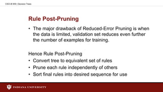 Rule Post-Pruning
• The major drawback of Reduced-Error Pruning is when
the data is limited, validation set reduces even further
the number of examples for training.
Hence Rule Post-Pruning
• Convert tree to equivalent set of rules
• Prune each rule independently of others
• Sort final rules into desired sequence for use
CSCI-B 659 | Decision Trees
 