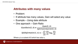 Attributes with many values
• Problem:
• If attribute has many values, Gain will select any value
• Example – Using date attribute
• One approach – Gain Ratio
Where si is a subset of S which has value vi
CSCI-B 659 | Decision Trees
 
