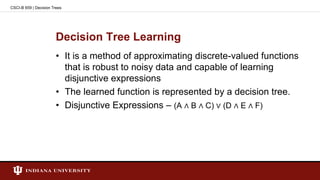 Decision Tree Learning
• It is a method of approximating discrete-valued functions
that is robust to noisy data and capable of learning
disjunctive expressions
• The learned function is represented by a decision tree.
• Disjunctive Expressions – (A ∧ B ∧ C) ∨ (D ∧ E ∧ F)
CSCI-B 659 | Decision Trees
 
