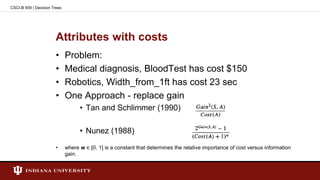 Attributes with costs
• Problem:
• Medical diagnosis, BloodTest has cost $150
• Robotics, Width_from_1ft has cost 23 sec
• One Approach - replace gain
• Tan and Schlimmer (1990)
• Nunez (1988)
• where w ∈ [0, 1] is a constant that determines the relative importance of cost versus information
gain.
CSCI-B 659 | Decision Trees
 