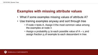 Examples with missing attribute values
• What if some examples missing values of attribute A?
• Use training examples anyway and sort through tree
• If node n tests A, Assign it the most common value among
the examples at node n
• Assign a probability pi to each possible value of A – vi and
assign fraction pi of example to each descendant in tree
CSCI-B 659 | Decision Trees
 