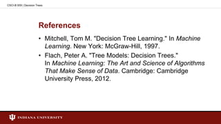 References
• Mitchell, Tom M. "Decision Tree Learning." In Machine
Learning. New York: McGraw-Hill, 1997.
• Flach, Peter A. "Tree Models: Decision Trees."
In Machine Learning: The Art and Science of Algorithms
That Make Sense of Data. Cambridge: Cambridge
University Press, 2012.
CSCI-B 659 | Decision Trees
 