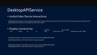 DesktopAPIService
• Audio/Video Device Interactions
• Display connectivity
(left top)=(0 0) (w
h)=1024w *
768h isPrimary=True
name=.DISPL
AY1 maxResolution=5120w * 2880h
[2024][15][AudioDeviceHelper.cs:49:ChangeDevice] Attempting to change the default audio device eConsole eRender Echo Cancelling Speakerphone (Logi Rally Audio)
[2024][15][AudioDeviceHelper.cs:53:ChangeDevice] DEVICE NOT FOUND!
[2024][1][SystemWatcher.cs:185:WndProc] Received event type PBT_POWERSETTINGCHANGE
[2024][1][SystemWatcher.cs:197:WndProc] System message: Display OFF
[5080][1][SystemWatcher.cs:185:WndProc] Received event type PBT_POWERSETTINGCHANGE
[5080][1][SystemWatcher.cs:201:WndProc] System message: Display ON
 