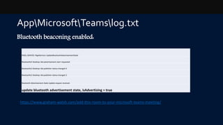 AppMicrosoftTeamslog.txt
Bluetooth beaconing enabled:
RIGEL-SERVICE: RigelService::UpdateBluetoothAdvertisementState
BluetoothLE Desktop: ble:advertisement-start requested
BluetoothLE Desktop: ble:publisher-status-changed 0
BluetoothLE Desktop: ble:publisher-status-changed 2
Bluetooth Advertisement State Update request received
update bluetooth advertisement state, isAdvertising = true
https://www.graham-walsh.com/add-this-room-to-your-microsoft-teams-meeting/
 