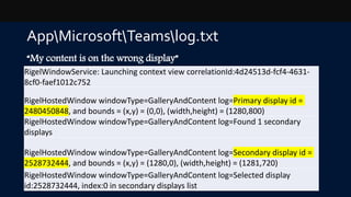 AppMicrosoftTeamslog.txt
“My content is on the wrong display”
RigelWindowService: Launching context view correlationId:4d24513d-fcf4-4631-
8cf0-faef1012c752
RigelHostedWindow windowType=GalleryAndContent log=Primary display id =
2480450848, and bounds = (x,y) = (0,0), (width,height) = (1280,800)
RigelHostedWindow windowType=GalleryAndContent log=Found 1 secondary
displays
RigelHostedWindow windowType=GalleryAndContent log=Secondary display id =
2528732444, and bounds = (x,y) = (1280,0), (width,height) = (1281,720)
RigelHostedWindow windowType=GalleryAndContent log=Selected display
id:2528732444, index:0 in secondary displays list
 