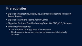 Prerequisites
• Experiencing creating, deploying, and troubleshooting Microsoft
Teams Rooms
• Experience with theTeams Admin Center
• Skype for BusinessTroubleshootingTools like CQD, CLS, Snooper
• WhenTroubleshooting:
• Gather specific dates and times of issues/events
• Clearly document what was expected to happen, and what actually
happened
 