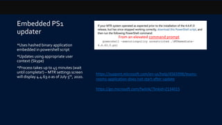 Embedded PS1
updater
*Uses hashed binary application
embedded in powershell script
*Updates using appropriate user
context (Skype)
*Process takes up to 45 minutes (wait
until complete!) – MTR settings screen
will display 4.4.63.0 as of July 5th, 2020.
https://support.microsoft.com/en-us/help/4565998/teams-
rooms-application-does-not-start-after-update
https://go.microsoft.com/fwlink/?linkid=2134015
From an elevated command prompt
 