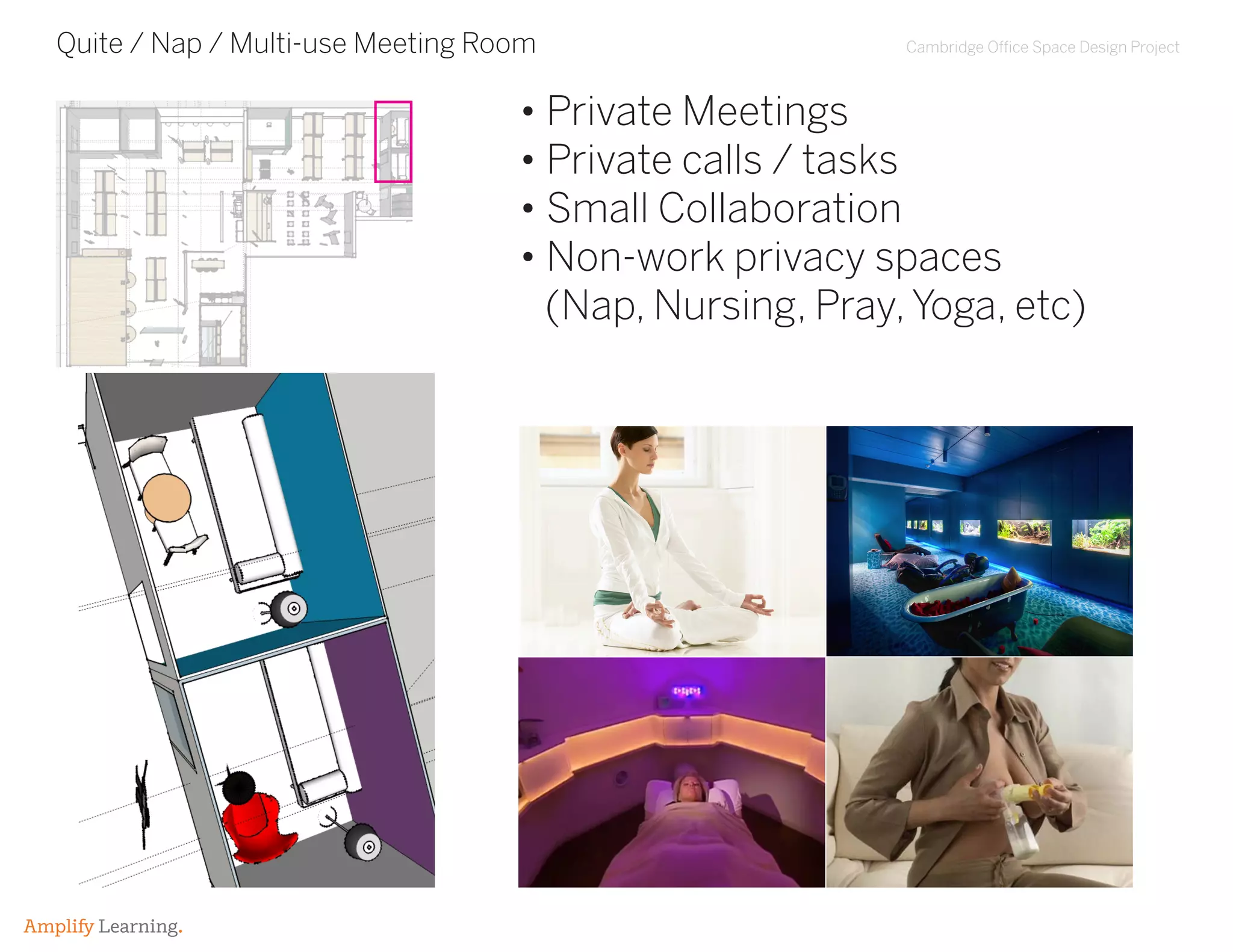 Cambridge Office Space Design Project
Amplify Learning.
Quite / Nap / Multi-use Meeting Room
• Private Meetings
• Private calls / tasks
• Small Collaboration
• Non-work privacy spaces
(Nap, Nursing, Pray,Yoga, etc)
 
