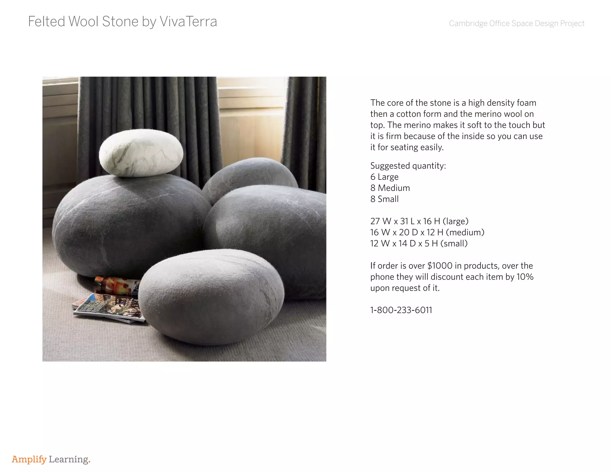 Cambridge Office Space Design Project
Amplify Learning.
Felted Wool Stone by VivaTerra
Suggested quantity:
6 Large
8 Medium
8 Small
27 W x 31 L x 16 H (large)
16 W x 20 D x 12 H (medium)
12 W x 14 D x 5 H (small)
If order is over $1000 in products, over the
phone they will discount each item by 10%
upon request of it.
1-800-233-6011
The core of the stone is a high density foam
then a cotton form and the merino wool on
top. The merino makes it soft to the touch but
it is firm because of the inside so you can use
it for seating easily.
 
