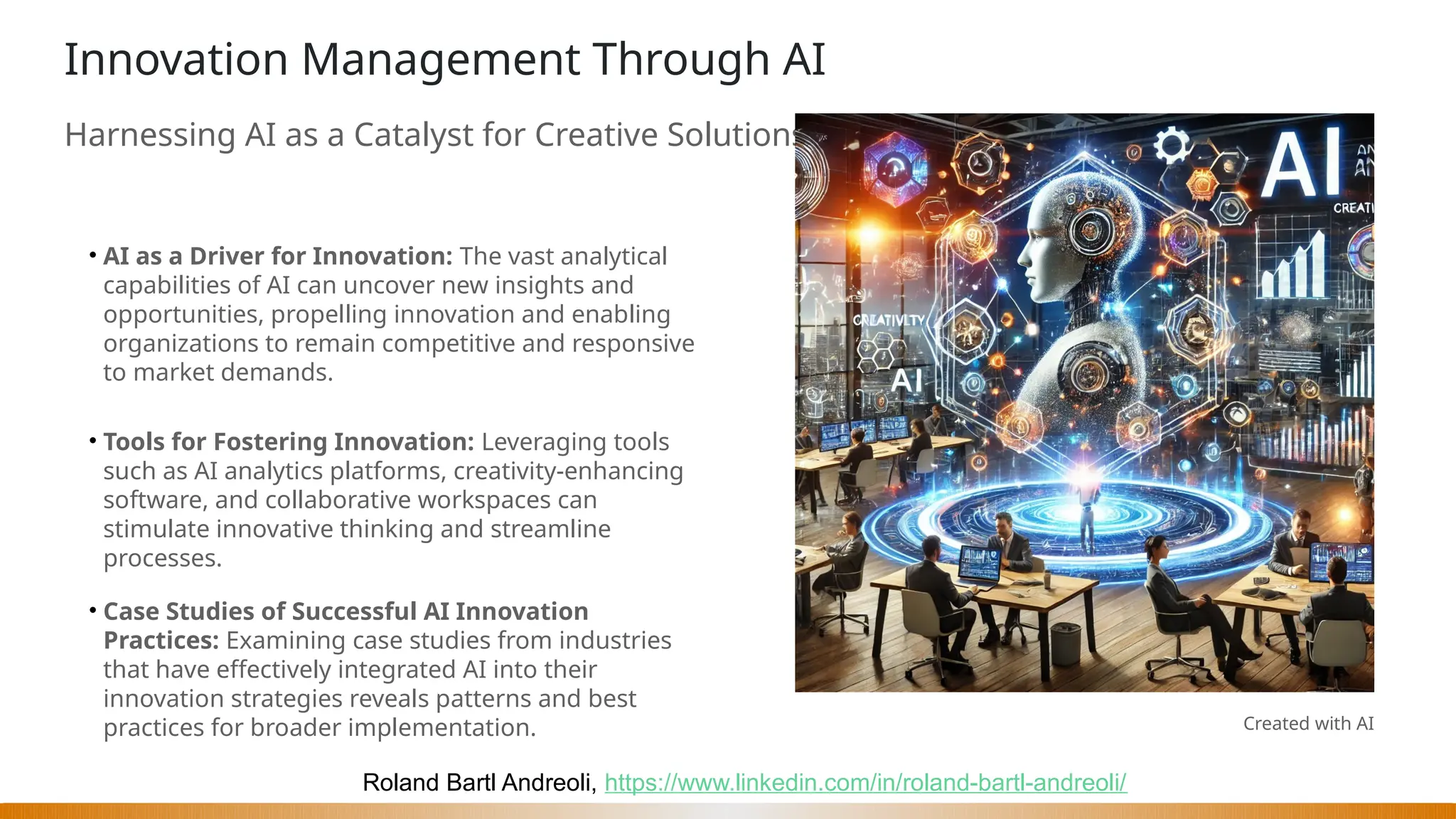 Roland Bartl Andreoli, https://www.linkedin.com/in/roland-bartl-andreoli/
Innovation Management Through AI
Harnessing AI as a Catalyst for Creative Solutions
• AI as a Driver for Innovation: The vast analytical
capabilities of AI can uncover new insights and
opportunities, propelling innovation and enabling
organizations to remain competitive and responsive
to market demands.
• Tools for Fostering Innovation: Leveraging tools
such as AI analytics platforms, creativity-enhancing
software, and collaborative workspaces can
stimulate innovative thinking and streamline
processes.
• Case Studies of Successful AI Innovation
Practices: Examining case studies from industries
that have effectively integrated AI into their
innovation strategies reveals patterns and best
practices for broader implementation. Created with AI
 