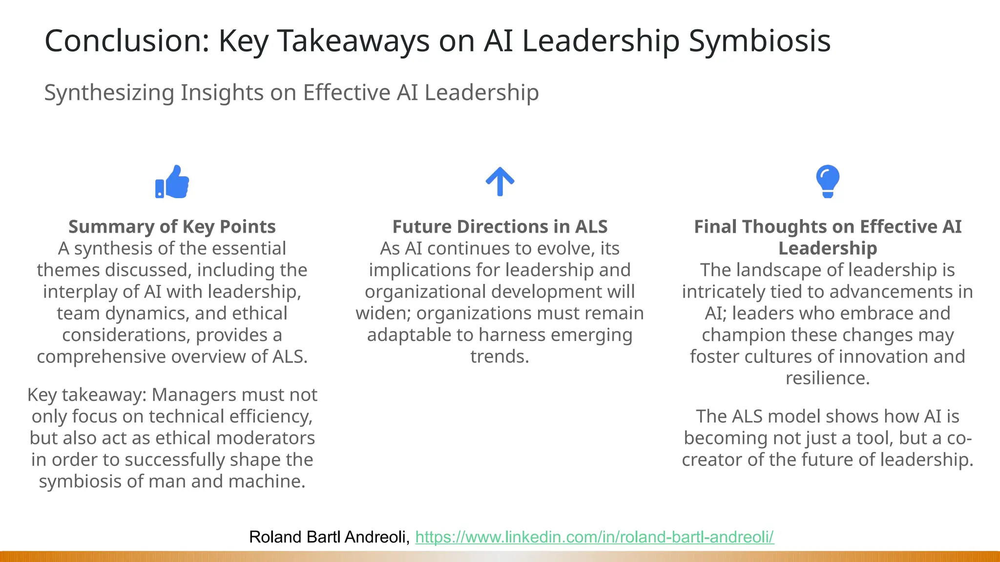 Roland Bartl Andreoli, https://www.linkedin.com/in/roland-bartl-andreoli/
Conclusion: Key Takeaways on AI Leadership Symbiosis
Synthesizing Insights on Effective AI Leadership
Summary of Key Points
A synthesis of the essential
themes discussed, including the
interplay of AI with leadership,
team dynamics, and ethical
considerations, provides a
comprehensive overview of ALS.
Key takeaway: Managers must not
only focus on technical efficiency,
but also act as ethical moderators
in order to successfully shape the
symbiosis of man and machine.
Future Directions in ALS
As AI continues to evolve, its
implications for leadership and
organizational development will
widen; organizations must remain
adaptable to harness emerging
trends.
Final Thoughts on Effective AI
Leadership
The landscape of leadership is
intricately tied to advancements in
AI; leaders who embrace and
champion these changes may
foster cultures of innovation and
resilience.
The ALS model shows how AI is
becoming not just a tool, but a co-
creator of the future of leadership.
 