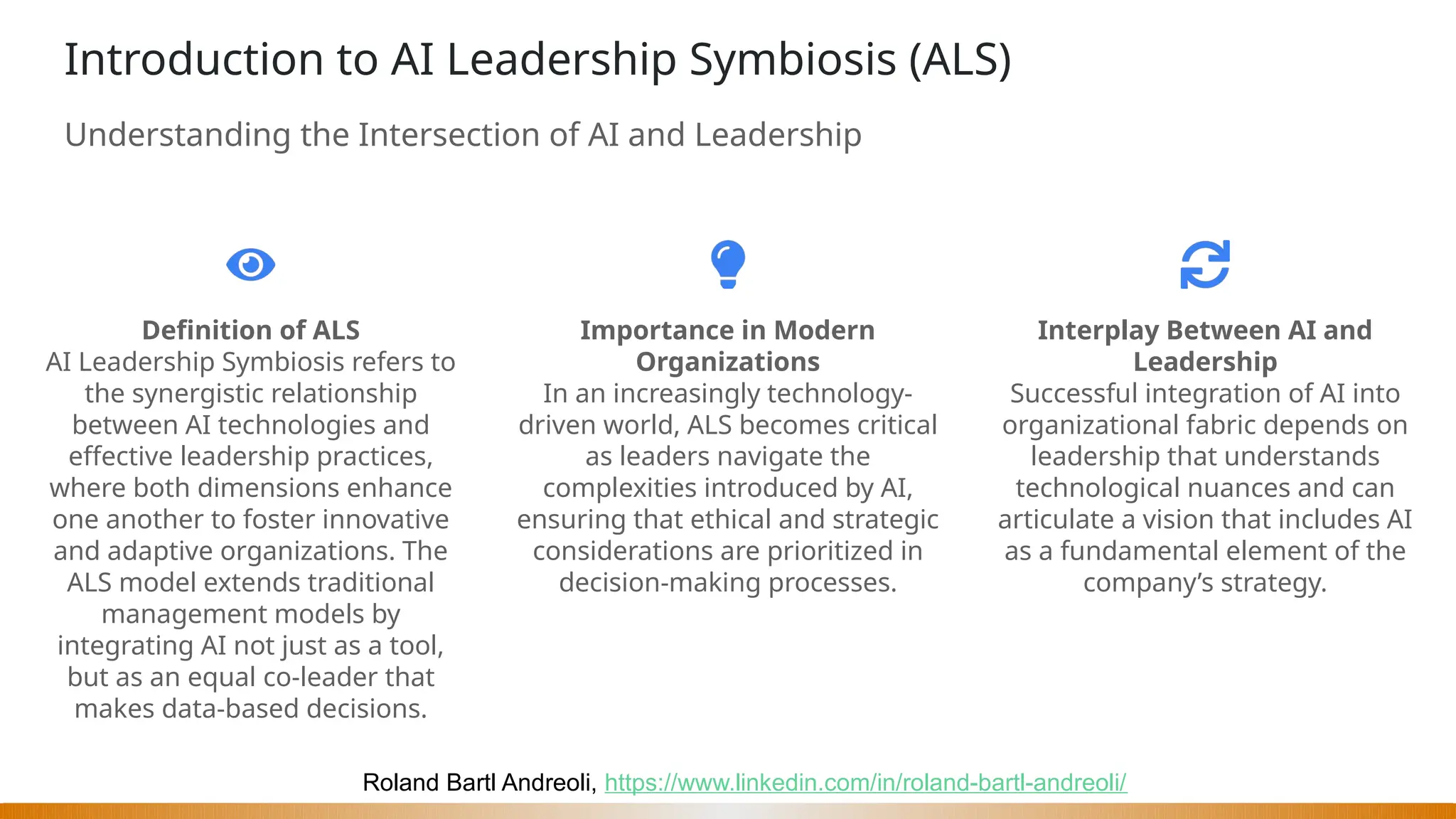 Roland Bartl Andreoli, https://www.linkedin.com/in/roland-bartl-andreoli/
Introduction to AI Leadership Symbiosis (ALS)
Understanding the Intersection of AI and Leadership
Definition of ALS
AI Leadership Symbiosis refers to
the synergistic relationship
between AI technologies and
effective leadership practices,
where both dimensions enhance
one another to foster innovative
and adaptive organizations. The
ALS model extends traditional
management models by
integrating AI not just as a tool,
but as an equal co-leader that
makes data-based decisions.
Importance in Modern
Organizations
In an increasingly technology-
driven world, ALS becomes critical
as leaders navigate the
complexities introduced by AI,
ensuring that ethical and strategic
considerations are prioritized in
decision-making processes.
Interplay Between AI and
Leadership
Successful integration of AI into
organizational fabric depends on
leadership that understands
technological nuances and can
articulate a vision that includes AI
as a fundamental element of the
company’s strategy.
 