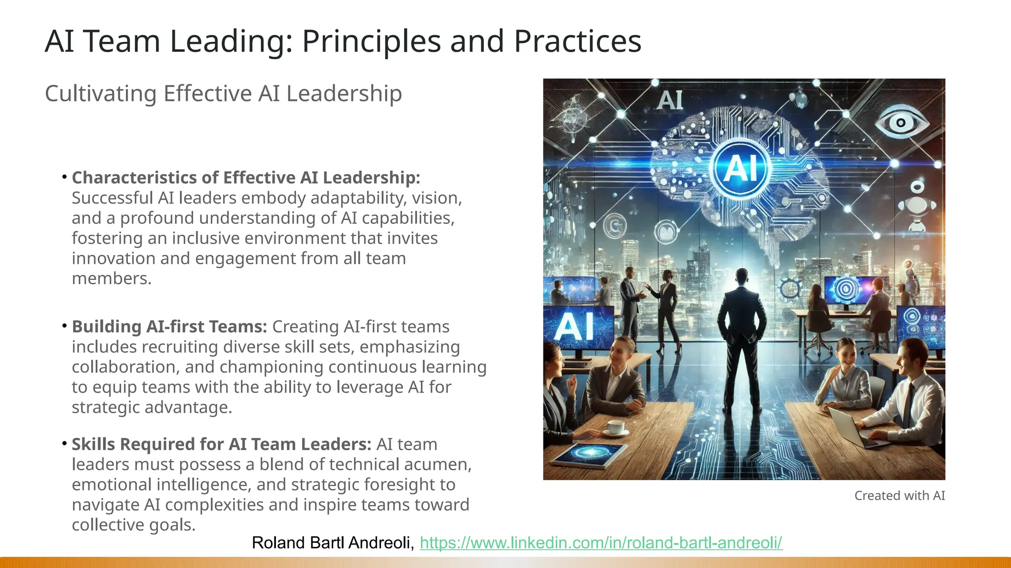 Roland Bartl Andreoli, https://www.linkedin.com/in/roland-bartl-andreoli/
AI Team Leading: Principles and Practices
Cultivating Effective AI Leadership
• Characteristics of Effective AI Leadership:
Successful AI leaders embody adaptability, vision,
and a profound understanding of AI capabilities,
fostering an inclusive environment that invites
innovation and engagement from all team
members.
• Building AI-first Teams: Creating AI-first teams
includes recruiting diverse skill sets, emphasizing
collaboration, and championing continuous learning
to equip teams with the ability to leverage AI for
strategic advantage.
• Skills Required for AI Team Leaders: AI team
leaders must possess a blend of technical acumen,
emotional intelligence, and strategic foresight to
navigate AI complexities and inspire teams toward
collective goals.
Created with AI
 