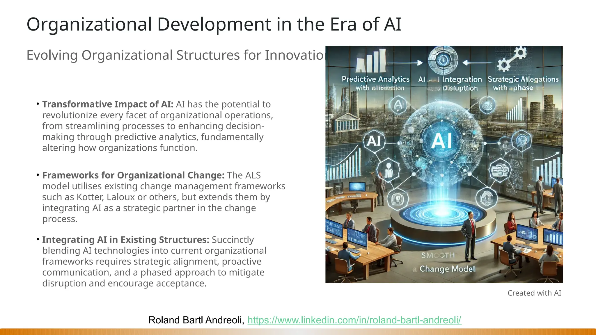 Roland Bartl Andreoli, https://www.linkedin.com/in/roland-bartl-andreoli/
Organizational Development in the Era of AI
Evolving Organizational Structures for Innovation
• Transformative Impact of AI: AI has the potential to
revolutionize every facet of organizational operations,
from streamlining processes to enhancing decision-
making through predictive analytics, fundamentally
altering how organizations function.
• Frameworks for Organizational Change: The ALS
model utilises existing change management frameworks
such as Kotter, Laloux or others, but extends them by
integrating AI as a strategic partner in the change
process.
• Integrating AI in Existing Structures: Succinctly
blending AI technologies into current organizational
frameworks requires strategic alignment, proactive
communication, and a phased approach to mitigate
disruption and encourage acceptance.
Created with AI
 