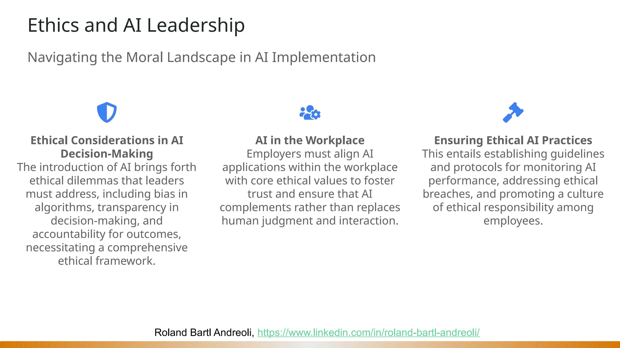 Roland Bartl Andreoli, https://www.linkedin.com/in/roland-bartl-andreoli/
Ethics and AI Leadership
Navigating the Moral Landscape in AI Implementation
Ethical Considerations in AI
Decision-Making
The introduction of AI brings forth
ethical dilemmas that leaders
must address, including bias in
algorithms, transparency in
decision-making, and
accountability for outcomes,
necessitating a comprehensive
ethical framework.
AI in the Workplace
Employers must align AI
applications within the workplace
with core ethical values to foster
trust and ensure that AI
complements rather than replaces
human judgment and interaction.
Ensuring Ethical AI Practices
This entails establishing guidelines
and protocols for monitoring AI
performance, addressing ethical
breaches, and promoting a culture
of ethical responsibility among
employees.
 