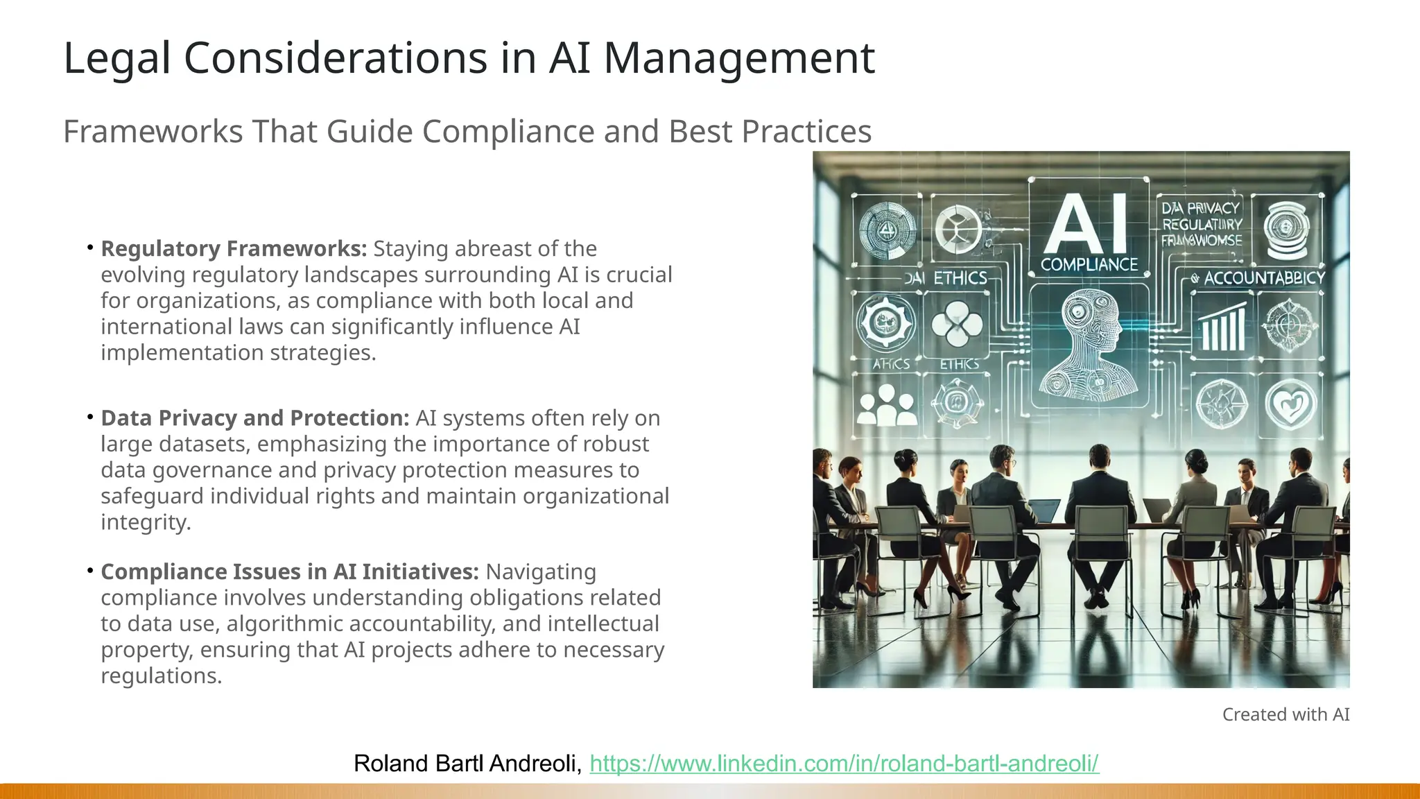 Roland Bartl Andreoli, https://www.linkedin.com/in/roland-bartl-andreoli/
Legal Considerations in AI Management
Frameworks That Guide Compliance and Best Practices
• Regulatory Frameworks: Staying abreast of the
evolving regulatory landscapes surrounding AI is crucial
for organizations, as compliance with both local and
international laws can significantly influence AI
implementation strategies.
• Data Privacy and Protection: AI systems often rely on
large datasets, emphasizing the importance of robust
data governance and privacy protection measures to
safeguard individual rights and maintain organizational
integrity.
• Compliance Issues in AI Initiatives: Navigating
compliance involves understanding obligations related
to data use, algorithmic accountability, and intellectual
property, ensuring that AI projects adhere to necessary
regulations.
Created with AI
 